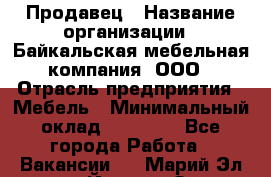 Продавец › Название организации ­ Байкальская мебельная компания, ООО › Отрасль предприятия ­ Мебель › Минимальный оклад ­ 15 000 - Все города Работа » Вакансии   . Марий Эл респ.,Йошкар-Ола г.